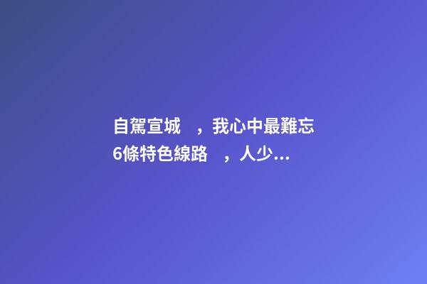 自駕宣城，我心中最難忘6條特色線路，人少免費原生態(tài)，值得三刷